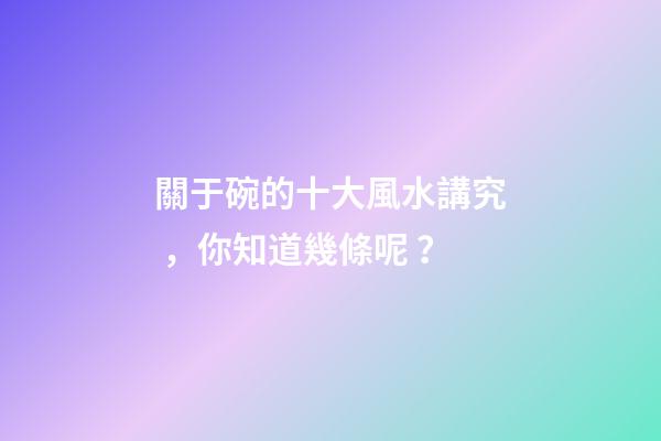 關于碗的十大風水講究，你知道幾條呢？